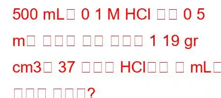 500 mL의 0 1 M HCl 용액 0 5 m을 만들기 위해 밀도가 1 19 gr cm3인 37 부피의 HCl에서 몇 mL를 더해야 합니까?